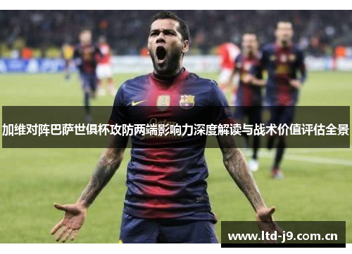 加维对阵巴萨世俱杯攻防两端影响力深度解读与战术价值评估全景