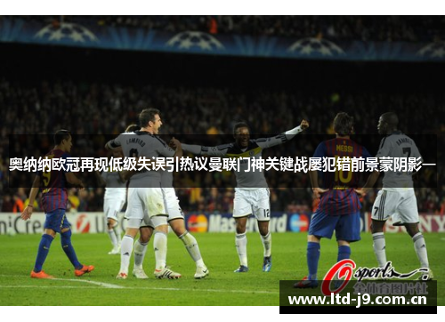 奥纳纳欧冠再现低级失误引热议曼联门神关键战屡犯错前景蒙阴影一
